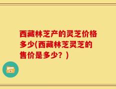 西藏林芝产的灵芝价格多少(西藏林芝灵芝的售价是多少？)