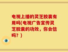 电视上播的灵芝胶囊有用吗(电视广告宣传灵芝胶囊的功效，你会信吗？)