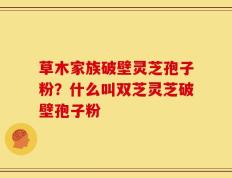 草木家族破壁灵芝孢子粉？什么叫双芝灵芝破壁孢子粉