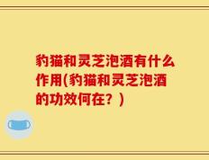 豹猫和灵芝泡酒有什么作用(豹猫和灵芝泡酒的功效何在？)
