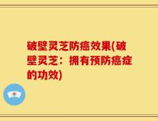 破壁灵芝防癌效果(破壁灵芝：拥有预防癌症的功效)
