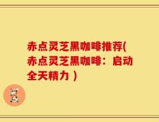 赤点灵芝黑咖啡推荐(赤点灵芝黑咖啡：启动全天精力 )