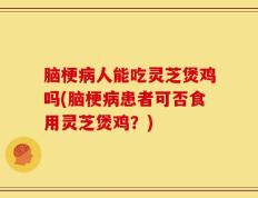 脑梗病人能吃灵芝煲鸡吗(脑梗病患者可否食用灵芝煲鸡？)