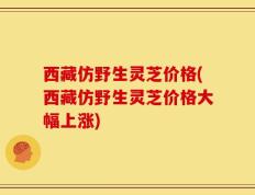 西藏仿野生灵芝价格(西藏仿野生灵芝价格大幅上涨)