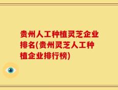 贵州人工种植灵芝企业排名(贵州灵芝人工种植企业排行榜)
