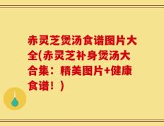 赤灵芝煲汤食谱图片大全(赤灵芝补身煲汤大合集：精美图片+健康食谱！)