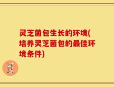 灵芝菌包生长的环境(培养灵芝菌包的最佳环境条件)