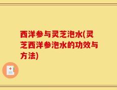 西洋参与灵芝泡水(灵芝西洋参泡水的功效与方法)