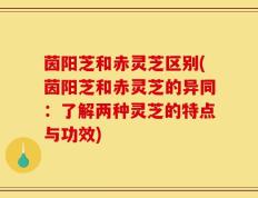 茵阳芝和赤灵芝区别(茵阳芝和赤灵芝的异同：了解两种灵芝的特点与功效)