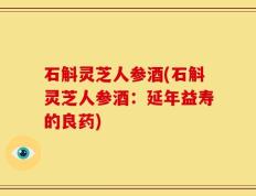 石斛灵芝人参酒(石斛灵芝人参酒：延年益寿的良药)