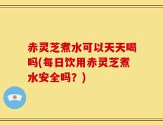 赤灵芝煮水可以天天喝吗(每日饮用赤灵芝煮水安全吗？)