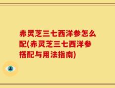 赤灵芝三七西洋参怎么配(赤灵芝三七西洋参搭配与用法指南)