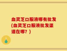 血灵芝口服液哪有批发(血灵芝口服液批发渠道在哪？)