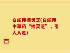 白蛇传摘灵芝(白蛇传中草药“摘灵芝”，引人入胜)