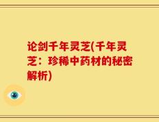 论剑千年灵芝(千年灵芝：珍稀中药材的秘密解析)