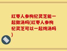 红枣人参枸杞灵芝能一起做汤吗(红枣人参枸杞灵芝可以一起炖汤吗)
