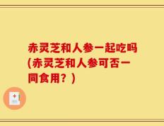 赤灵芝和人参一起吃吗(赤灵芝和人参可否一同食用？)