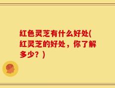 红色灵芝有什么好处(红灵芝的好处，你了解多少？)