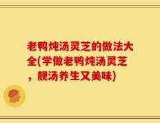 老鸭炖汤灵芝的做法大全(学做老鸭炖汤灵芝，靓汤养生又美味)