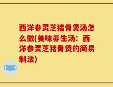 西洋参灵芝猪骨煲汤怎么做(美味养生汤：西洋参灵芝猪骨煲的简易制法)