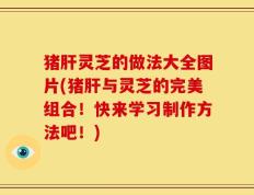 猪肝灵芝的做法大全图片(猪肝与灵芝的完美组合！快来学习制作方法吧！)