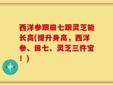 西洋参跟田七跟灵芝能长高(提升身高，西洋参、田七、灵芝三件宝！)