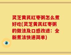 灵芝黄芪红枣粥怎么煮好吃(灵芝黄芪红枣粥的做法及口感改进：全新煮法快速简单)