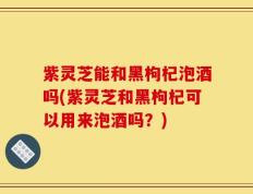 紫灵芝能和黑枸杞泡酒吗(紫灵芝和黑枸杞可以用来泡酒吗？)
