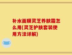 补水面膜灵芝养肤霜怎么用(灵芝护肤套装使用方法详解)