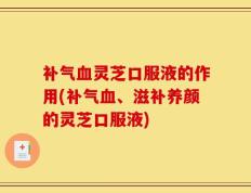 补气血灵芝口服液的作用(补气血、滋补养颜的灵芝口服液)