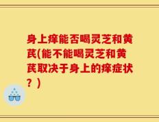 身上痒能否喝灵芝和黄芪(能不能喝灵芝和黄芪取决于身上的痒症状？)