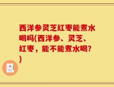 西洋参灵芝红枣能煮水喝吗(西洋参、灵芝、红枣，能不能煮水喝？)