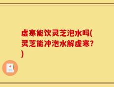虚寒能饮灵芝泡水吗(灵芝能冲泡水解虚寒？)
