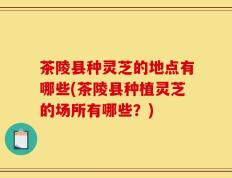 茶陵县种灵芝的地点有哪些(茶陵县种植灵芝的场所有哪些？)
