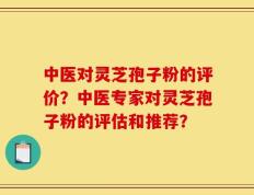 中医对灵芝孢子粉的评价？中医专家对灵芝孢子粉的评估和推荐？