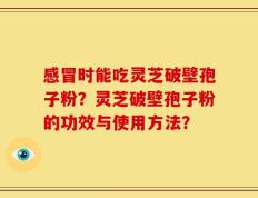 感冒时能吃灵芝破壁孢子粉？灵芝破壁孢子粉的功效与使用方法？