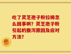 吃了灵芝孢子粉拉稀怎么回事啊？灵芝孢子粉引起的腹泻原因及应对方法？