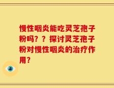 慢性咽炎能吃灵芝孢子粉吗？？探讨灵芝孢子粉对慢性咽炎的治疗作用？