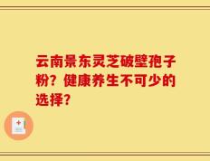 云南景东灵芝破壁孢子粉？健康养生不可少的选择？
