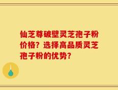 仙芝尊破壁灵芝孢子粉价格？选择高品质灵芝孢子粉的优势？