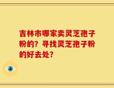 吉林市哪家卖灵芝孢子粉的？寻找灵芝孢子粉的好去处？