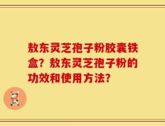 敖东灵芝孢子粉胶囊铁盒？敖东灵芝孢子粉的功效和使用方法？