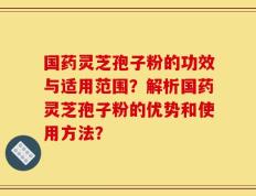 国药灵芝孢子粉的功效与适用范围？解析国药灵芝孢子粉的优势和使用方法？