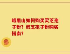 峨眉山如何购买灵芝孢子粉？灵芝孢子粉购买指南？