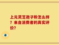 上元灵芝孢子粉怎么样？来自消费者的真实评价？