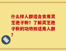 什么样人群适合食用灵芝孢子粉？了解灵芝孢子粉的功效和适用人群？