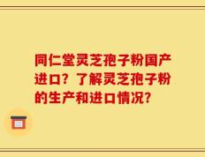 同仁堂灵芝孢子粉国产进口？了解灵芝孢子粉的生产和进口情况？