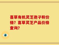 喜草有机灵芝孢子粉价格？喜草灵芝产品价格查询？