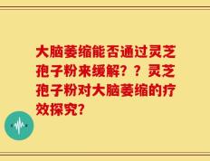 大脑萎缩能否通过灵芝孢子粉来缓解？？灵芝孢子粉对大脑萎缩的疗效探究？