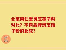 北京同仁堂灵芝孢子粉对比？不同品牌灵芝孢子粉的比较？